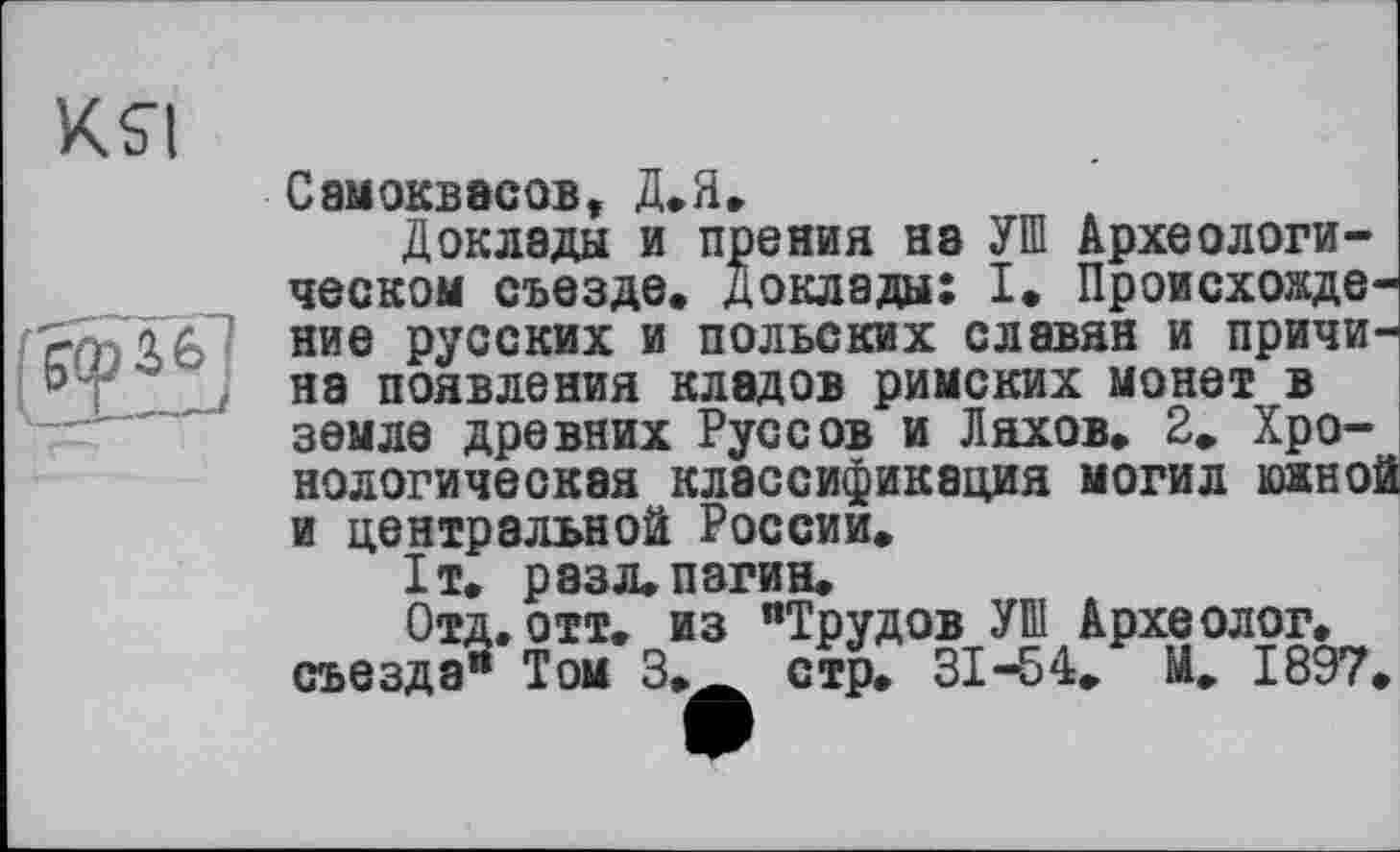 ﻿кя
Самоквасов, д.Я.
Доклады и прения на УШ Археологическом съезде» Доклады: I« Происхождение русских и польских славян и причина появления кладов римских монет в земле древних Руссов и Ляхов» 2» Хронологическая классификация могил южной и центральной России.
1т. разл»пагин»
Отд. отт. из "Трудов УШ Археолог, съезда" Том 3»Ä стр. 31-54. М. 1897.